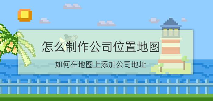 怎么制作公司位置地图 如何在地图上添加公司地址？